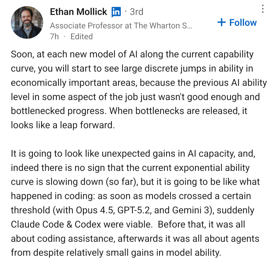 Soon, at each new model of AI along the current capability curve, you will start to see large discrete jumps in ability in economically important areas, because the previous AI ability level in some aspect of the job just wasn't good enough and bottlenecked progress. When bottlenecks are released, it looks like a leap forward. It is going to look like unexpected gains in AI capacity, and, indeed there is no sign that the current exponential ability curve is slowing down so far but it is going to be like what happened in coding: as soon as models crossed a certain threshold with Opus 4.5, GPT-5.2, and Gemini 3, suddenly Claude Code & Codex were viable.  Before that, it was all about coding assistance, afterwards it was all about agents from despite relatively small gains in model ability
