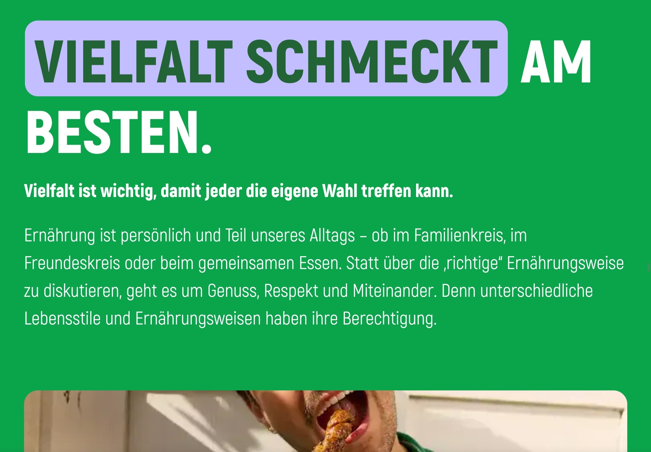 Screenshot von einer Webseite, die auf Krampf versucht, den Verzehr von Produkten tierischen Ursprungs in ein positives Licht zu rücken. Ein Auszug des Texts:


"Vielfalt schmeckt am besten.
Vielfalt ist wichtig, damit jeder die eigene Wahl treffen kann.

Ernährung ist persönlich und Teil unseres Alltags – ob im Familienkreis, im Freundeskreis oder beim gemeinsamen Essen. Statt über die „richtige“ Ernährungsweise zu diskutieren, geht es um Genuss, Respekt und Miteinander. Denn unterschiedliche Lebensstile und Ernährungsweisen haben ihre Berechtigung."