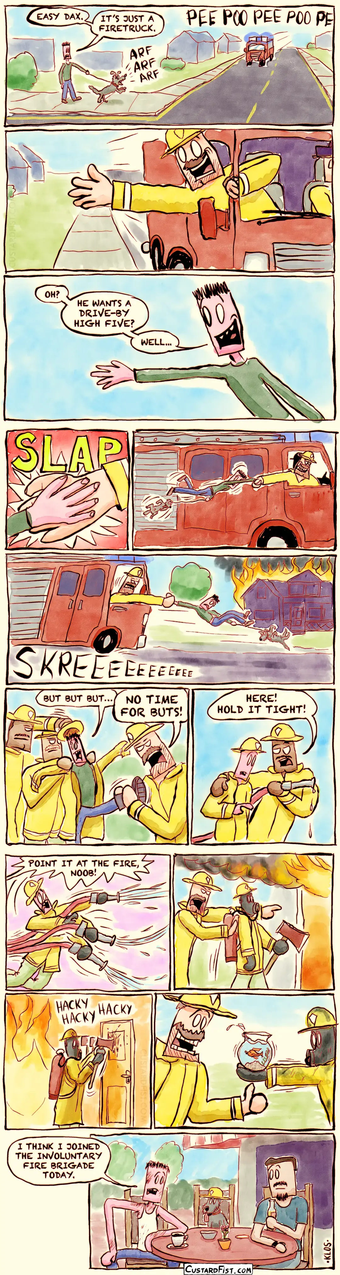 - - - This is a comic strip - - -    We are in the suburbs. John is walking his dog, Dax. A firetruck approaches with its sirens on. Dax is barking. John: EASY DAX. IT’S JUST A FIRETRUCK.  A smiling firefighter leans out the passenger window with his hand stuck out.  John: OH? HE WANTS A DRIVE-BY HIGH FIVE? WELL... John happily raises his hand, awaiting the high five.  Their hands meet. SLAP!  But the firefighter grabs John’s hand, dragging him and Dax along next to the speeding firetruck.  They arrive at a large house fire. They break with screeching tires.  John and Dax tumble forwards, still hanging on the firm grip of the firefighter.  Firefighters put a helmet and coat on John. John: BUT BUT BUT… Firefighter: NO TIME FOR BUTS.  They hand him a fire hose. Fireman: HERE! HOLD IT TIGHT!  John is overpowered by the force of the hose. He sprays everywhere. Fireman: POINT IT AT THE FIRE, NOOB!  John is being pushed into a burning building. He’s wearing an oxygen mask and carrying an axe.  John is awkwardly hacking his way through a thin door.  John returns from the burning building, having rescued a fishbowl with a goldfish in it.  We’re at a café. John sits at a table with a friend, exhausted, covered in soot, wearing a dirty white tank top. Dax sits beside John, wearing a tiny firefighter helmet. John: I THINK I JOINED THE INVOLUNTARY FIRE BRIGADE TODAY.