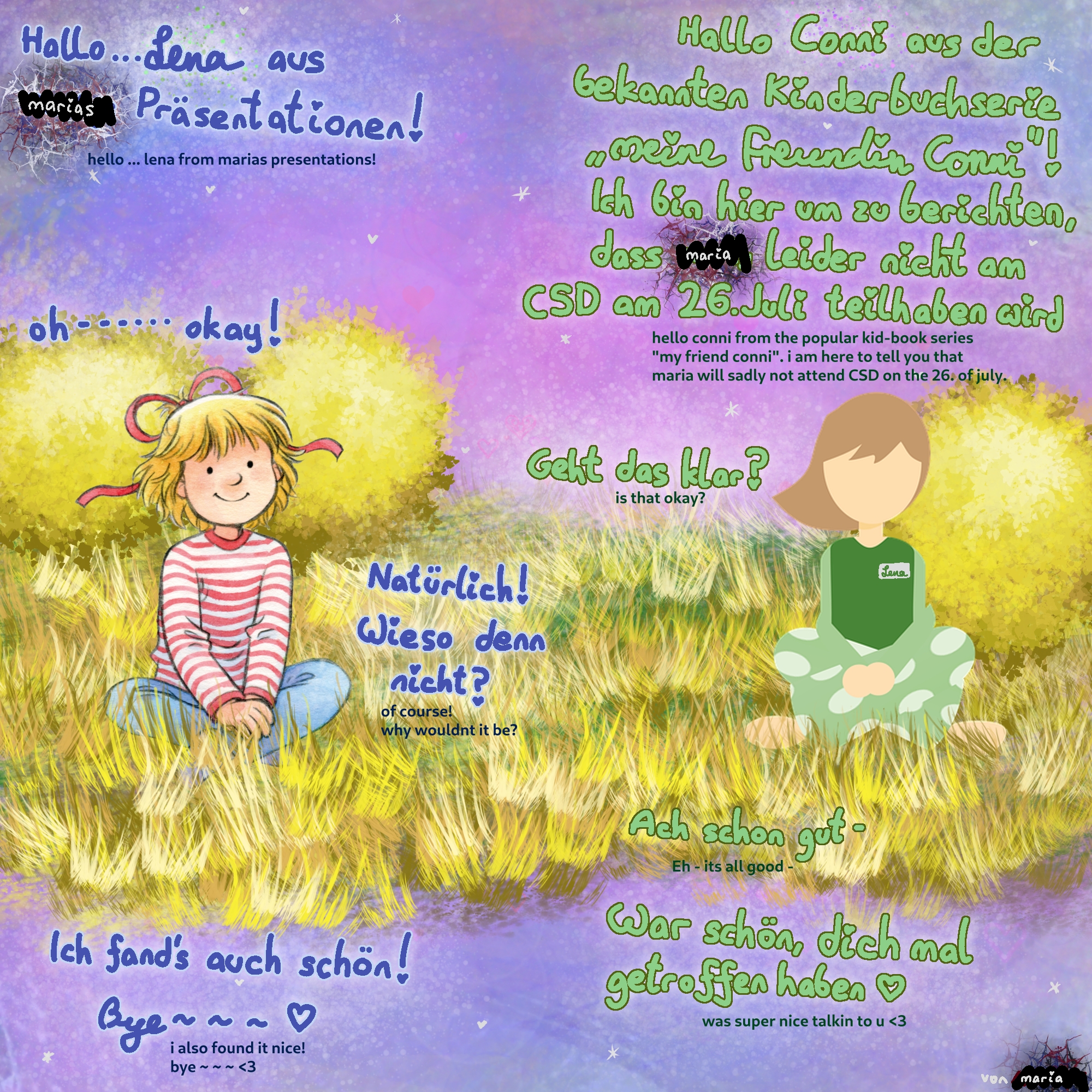drawing of girl named "conni" on the left and "lena" on the right. conni says "hello lena from marias presentations!" and lena responds "hello conni from the popular kid-book series "my friend conni". i am here to tell you that maria will sadly not attend CSD on the 26. of july." conni responds "oh... okay!" and lena asks "is that okay?", which conni responds with "of course! why wouldnt it be?". finally, lena says "eh - its all good. was super nice talking to you! [heart symbol]" and conni ends with "i also found it nice! bye [heart symbol]". bottom right says "von maria" which is german and means "by maria"