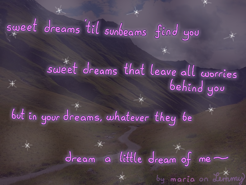digital drawing. background is photo of the alps with a path leading downward. it is darkened strongly and stars are drawn above. text above reads "sweet dreams 'til sunbeams find you, sweet dreams that leave all worries behind you. but in your dreams, whatever they be, dream a little dream of me". the words are written spaced out and in a swirly manner. bottom right says "by maria on lemmy".