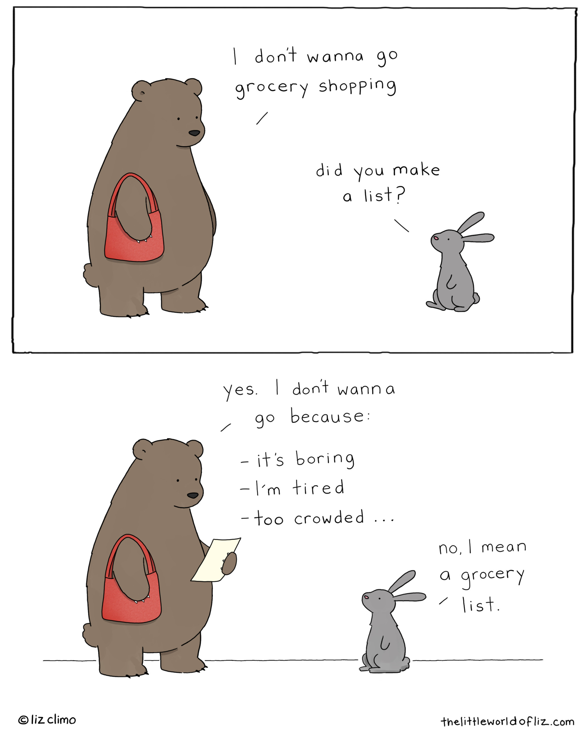 Bear: "I dont wanna go grocery shopping." Rabbit: "Did you make a list?" Bear: "Yes. I dont wanna go because: - it's boring -I'm tired - too crowded..."  Rabbit: "No, l mean a grocery list."