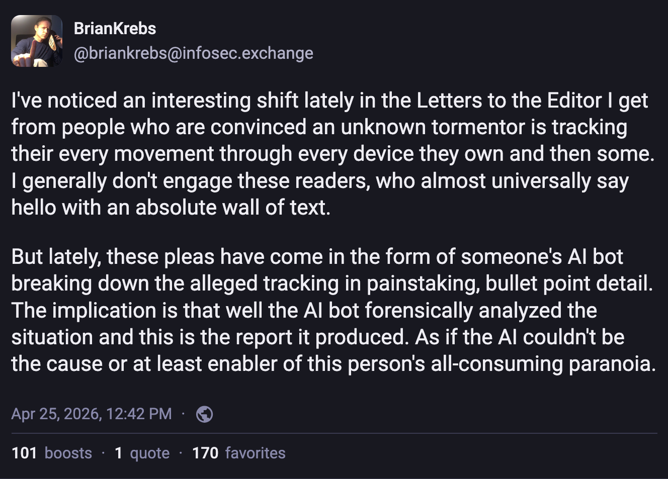 A Mastodon post by Brian Krebs: I've noticed an interesting shift lately in the Letters to the Editor I get from people who are convinced an unknown tormentor is tracking their every movement through every device they own and then some. I generally don't engage these readers, who almost universally say hello with an absolute wall of text.   But lately, these pleas have come in the form of someone's AI bot breaking down the alleged tracking in painstaking, bullet point detail. The implication is that well the AI bot forensically analyzed the situation and this is the report it produced. As if the AI couldn't be the cause or at least enabler of this person's all-consuming paranoia.