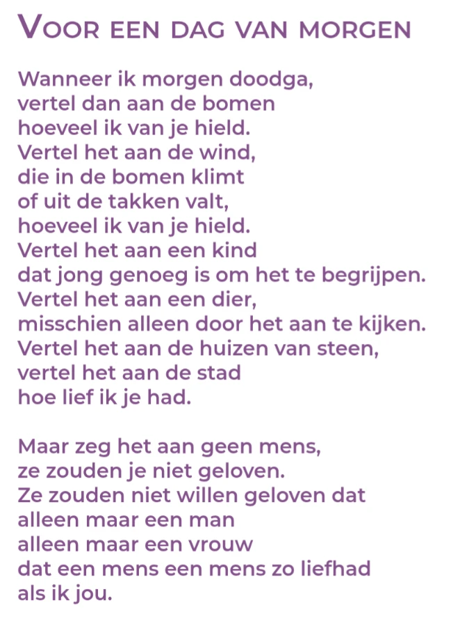 Wanneer ik morgen doodga,vertel dan aan de bomenhoeveel ik van je hield.Vertel het aan de wind,die in de bomen klimtof uit de takken valt,hoeveel ik van je hield.Vertel het aan een kinddat jong genoeg is om het te begrijpen.Vertel het aan een dier,misschien alleen door het aan te kijken.Vertel het aan de huizen van steen,vertel het aan de stadhoe lief ik je had.Maar zeg het aan geen mens,ze zouden je niet geloven.Ze zouden niet willen geloven datalleen maar een manalleen maar een vrouwdat een mens een mens zo liefhadals ik jou.