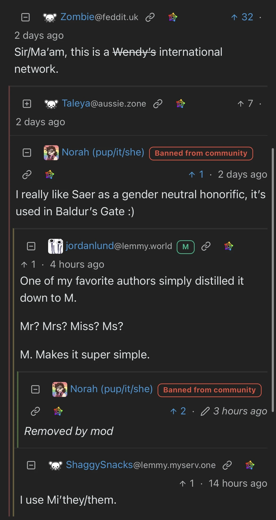Zombiefeddit.uk c 个32• 2 days ago Sir/Ma'am, this is a Wendy's international network. Taleyaaussie.zone c 个7• 2 days ago Norah (pup/it/she) Banned from community P1 • 2 days ago I really like Saer as a gender neutral honorific, it's used in Baldur's Gate :) in jordanlundlemmy.world 1 1. 4 hours ago One of my favorite authors simply distilled it down to M. Mr? Mrs? Miss? Ms? M. Makes it super simple. Norah (pup/it/she) Banned from community  2 • 0 3 hours ago Removed by mod ShaggySnackslemmy.myserv.one c 1 1 • 14 hours ago I use Mi'they/them.
