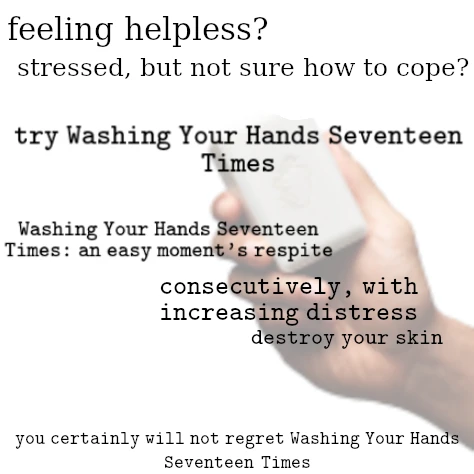 hand holding a bar of soap on a white backround, with black text reading "feeling helpless? stressed, but not sure how to cope? try Washing Your Hands Seventeen Times" "Washing Your Hands Seventeen Times: an easy moment's respite" "consecutively, with increasing distress. destroy your skin" "you certainly will not regret Washing Your Hands Seventeen Times"