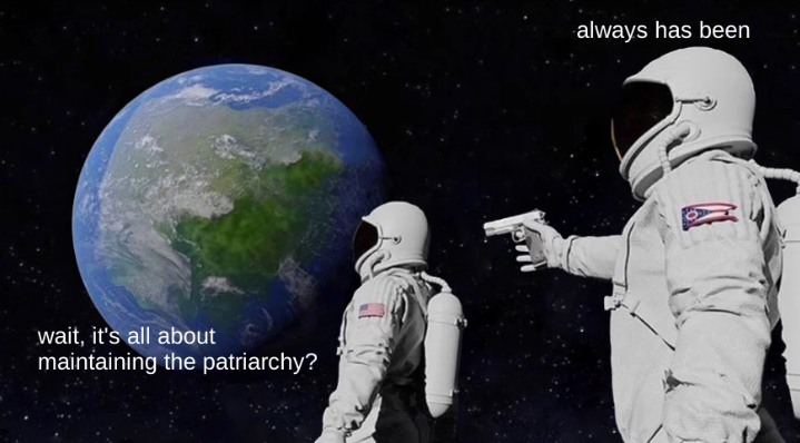 "always has been" meme with "wait, it's all about maintaining the patriarchy?"