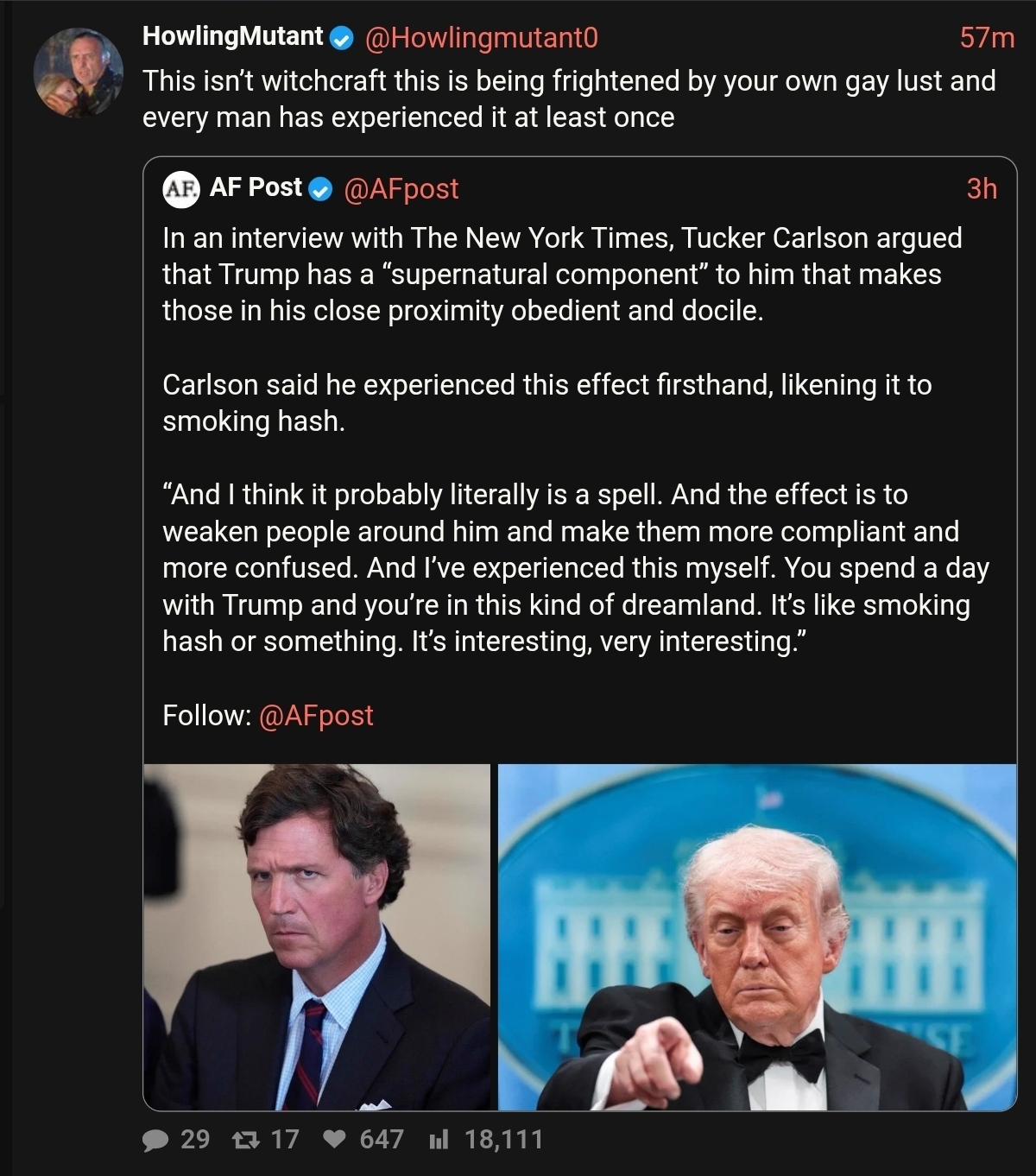 In an interview with The New York Times, Tucker Carlson argued that Trump has a “supernatural component” to him that makes those in his close proximity obedient and docile.  Carlson said he experienced this effect firsthand, likening it to smoking hash./ HM: This isn’t witchcraft this is being frightened by your own gay lust and every man has experienced it at least once