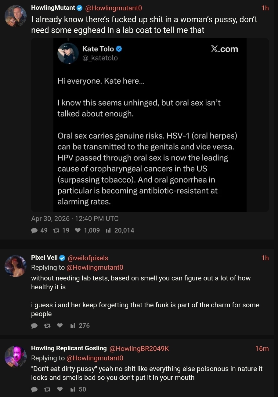 Kate Tolo: I kmpw this seems unhinged, but oral sex isn't talked about enough. It carries genuine risks. HSV-1 (oral herpes) can be transmitted mouth to genitals or vice versa. HpV from oral sex is now the leading cause of oropharyngeal cancers in the US (surpassing tobacco). Oral Gonorrhea in particular is becoming anti-biotic-resistant at alarming rates. /HM: I already know there’s fucked up shit in a woman’s pussy, don’t need some egghead in a lab coat to tell me that.