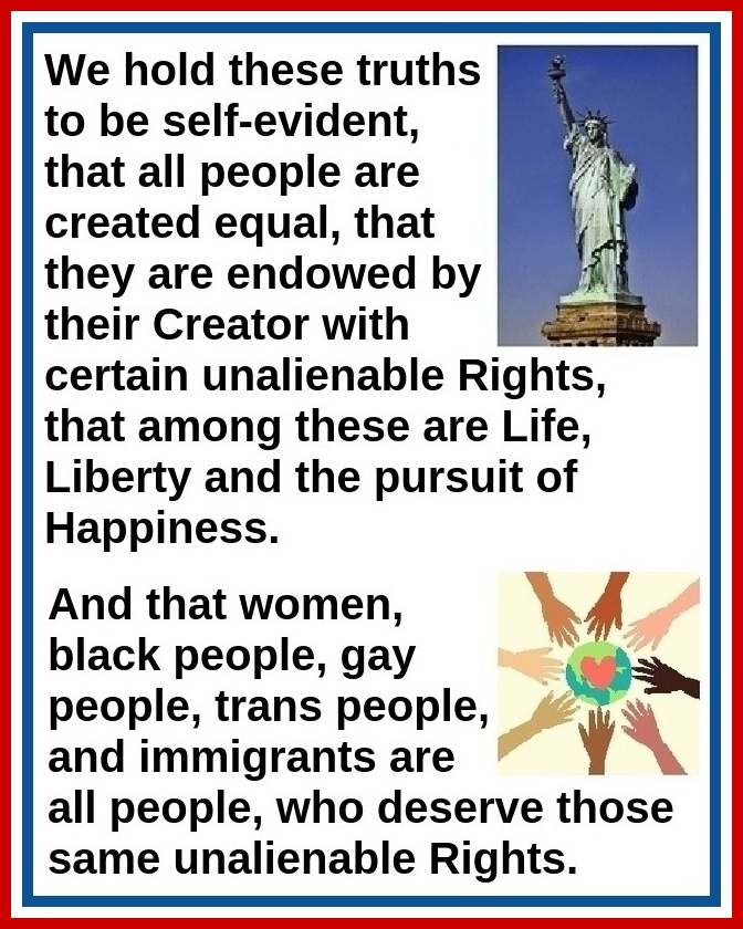 We hold these truths to be self-evident, that all people are created equal, that they are endowed by their Creator with certain unalienable Rights, that among these are Life, Liberty, and the pursuit of Happiness.  And that women, black people, gay people, trans people, and immigrants are all people, who deserve those same unalienable Rights.
