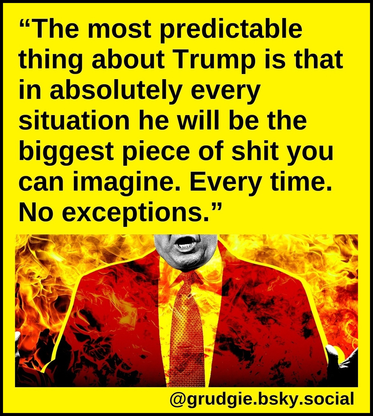 The most predictable thing about Trump is that in absolutely every situation he will be the biggest piece of shit you can imagine. Every time. No exceptions.