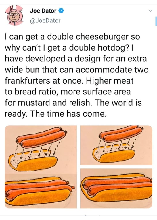 The screenshot of a tweet OP posted, but without the author's name cropped out. Tweet by Joe Dator @JoeDator. Text: "I can get a double cheeseburger so why can't I get a double hotdog? I have developed a bun that can accomodate two frankfurters at once. Higher meat to breadd ratio, more surface area for mustard and relish. The world is ready. The time has come." An illustrated diagram depicting an extra-wide hot dog bun holding two frankfurters side-by-side accompanies the tweet.