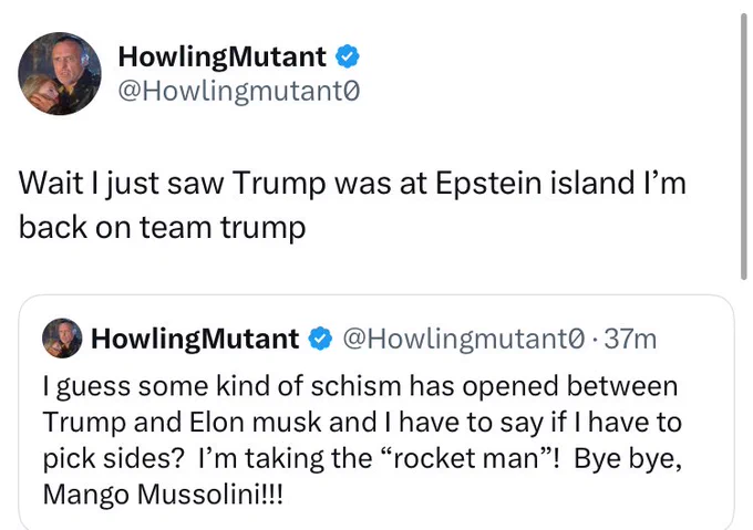 "I guess some kind of schism has opened up between Trump and Musk, and I have to say: if i have to pick sides, I'm taking the "Rocket Man!" Bye-bye, Mango Mussolini!" / "Wait I just saw Trump was at Epstein Island I'm back on team Trump."