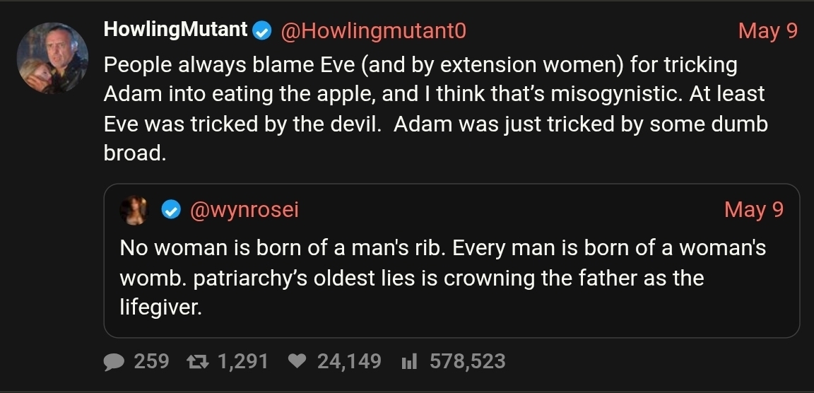 Wyn Rosei: "No woman is born of a man's rib. Every man is born of a woman's womb. patriarchy’s oldest lies is crowning the father as the lifegiver." / HM: "People always blame Eve (and by extension women) for tricking Adam into eating the apple, and I think that’s misogynistic. At least Eve was tricked by the devil.  Adam was just tricked by some dumb broad."