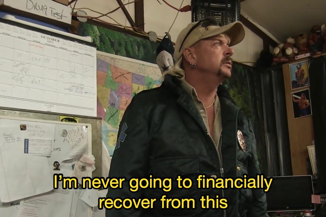 The Tiger King/Joe Exotic meme where he says “I’m never going to financially recover from this.”