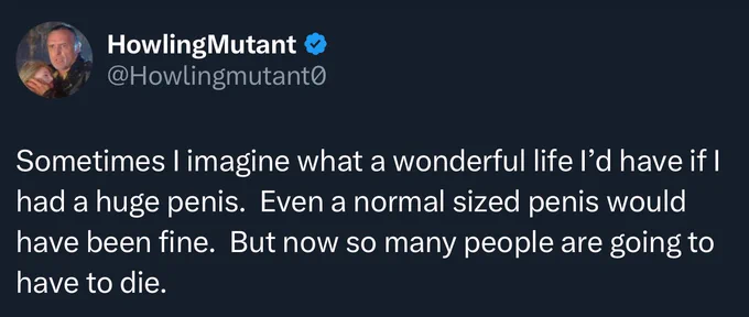 "Sometimes I imagine what a wonderful life I'd have if I had a huge penis. Even a normal sized penis would have been fine. But now so many people are going to have to die."