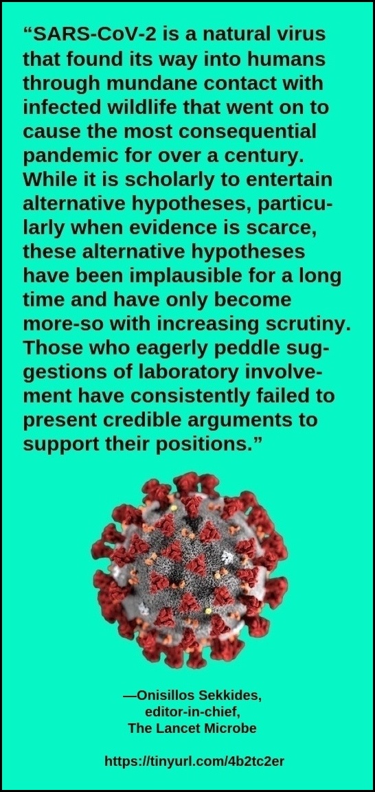 “SARS-CoV-2 is a natural virus that found its way into humans through mundane contact with infected wildlife that went on to cause the most consequential pandemic for over a century. While it is scholarly to entertain alter-native hypotheses, particularly when evidence is scarce, these alternative hypotheses have been implausible for a long time and have only become more-so with increasing scrutiny. Those who eagerly peddle suggestions of laboratory involvement have consistently failed to present credible arguments to support their positions.” —Onisillos Sekkides, editor-in-chief, The Lancet Microbe https://tinyurl.com/4b2tc2er