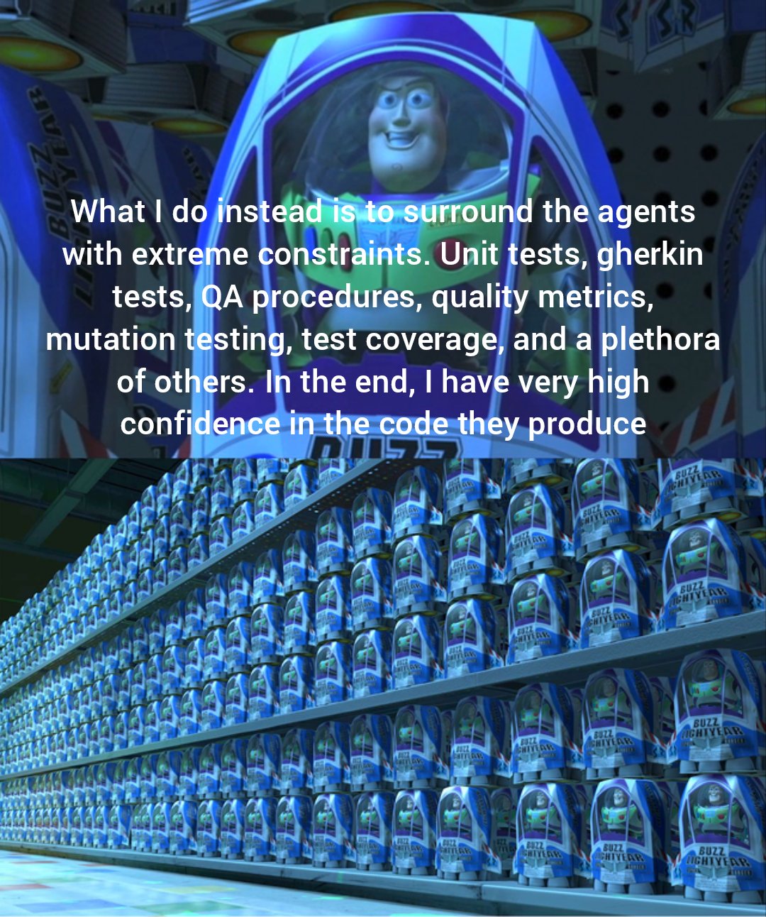 Buzz Lightyear with caption "What I do instead is to surround the agents with extreme constraints. Unit tests, gherkin tests, QA procedures, quality metrics, mutation testing, test coverage, and a plethora of others. In the end, I have very high confidence in the code they produce." Second panel is the toy shop being full of buzz lightyears.