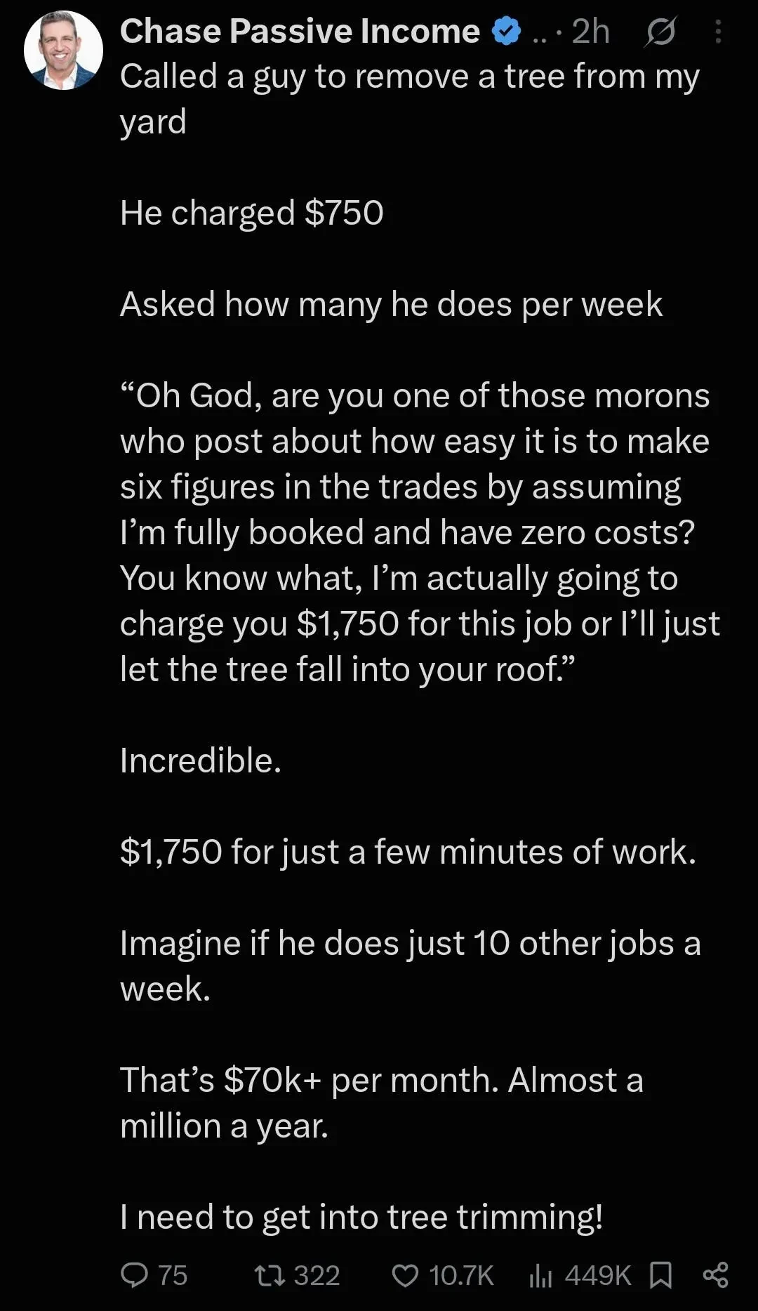 Called a guy to remove a tree from my yard He charged $750 Asked how many he does per week “Oh God, are you one of those morons who post about how easy it is to make six figures in the trades by assuming I’m fully booked and have zero costs? You know what, I’m actually going to charge you $1,750 for this job or I'll just let the tree fall into your roof.” Incredible. $1,750 for just a few minutes of work. Imagine if he does just 10 other jobs aweek. That’s $70k+ per month. Almost amillion a year. I need to get into tree trimming!