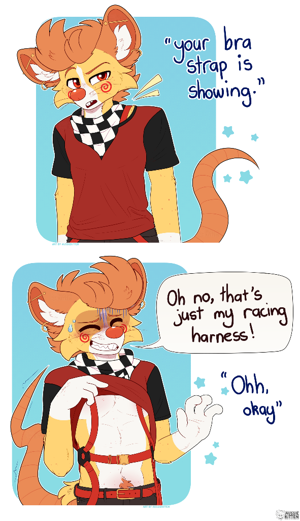 A comic/meme of Cheddar (a male ginger, yellow and white anthro mouse furry) standing there looking confused as someone says "Your bra strap is showing", with yellow lines highlighting a bit of a red strap showing on his shoulder. The second panel shows him lifting up his shirt to reveal his red racing harness. He looks kind of annoyed/confused/ concerned with his hand up saying "Oh no, that's just my racing harness!" with the reply to him being "Ohh, okay". Art by me AussieKitten. Character shown is Cheddar the mouse (1% cat).