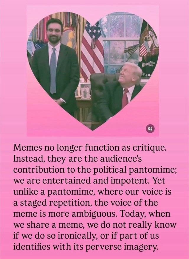 A pink heart-shaped meme photo of Trump and Mamdani that reads: "Memes no longer function as critique. Instead, they are the audience's contribution to the political pantomime; we are entertained and impotent. Yet unlike a pantomime, where our voice is a staged repetition, the voice of the meme is more ambiguous. Today, when we share a meme, we do not really know if we do so ironically, or if part of us identifies with its perverse imagery."