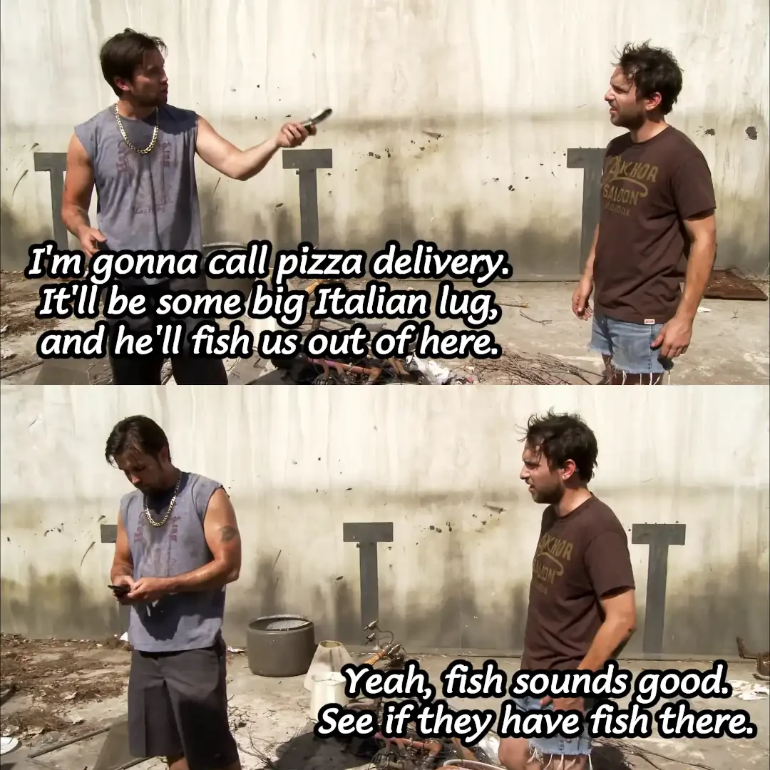 Mac: "I'm gonna call pizza delivery. It'll be some big Italian lug, and he'll fish us out of here." Charlie: "Yeah, fish sounds good. See if they have fish there."