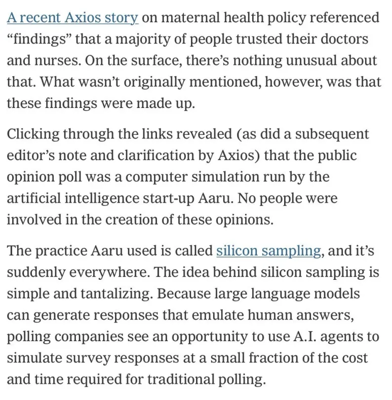 A recent Axios story on maternal health policy referenced "findings" that a majority of people trusted their doctors and nurses. On the surface, there's nothing unusual about that. What wasn't originally mentioned, however, was that these findings were made up.

Clicking through the links revealed (as did a subsequent editor's note and clarification by Axios) that the public opinion poll was a computer simulation run by the artificial intelligence start-up Aaru. No people were involved in the creation of these opinions.

The practice Aaru used is called silicon sampling, and it's suddenly everywhere. The idea behind silicon sampling is simple and tantalizing. Because large language models can generate responses that emulate human answers, polling companies see an opportunity to use A.I. agents to simulate survey responses at a small fraction of the cost and time required for traditional polling.