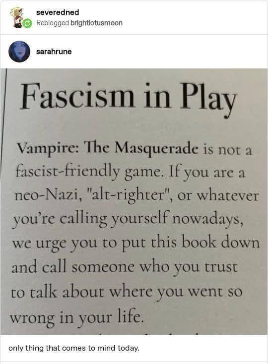 Fascism in play: Vampire: The Masquerade is not a fascist-friendly game. of you are a neo-Nazi, "alt-righter", or whatever you're calling yourself nowadays, we urge you to put those book down and call someone who you trust to talk about where you went so wrong in your life.