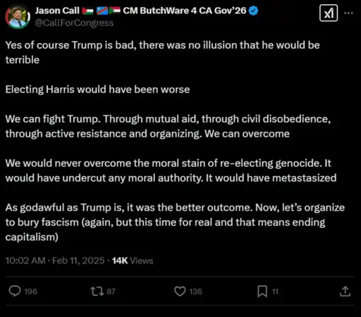 Jason Call @CallForCongress CM ButchWare 4 CA Gov'26 .. . Yes of course Trump is bad, there was no illusion that he would be terrible Electing Harris would have been worse We can fight Trump. Through mutual aid, through civil disobedience, through active resistance and organizing. We can overcome We would never overcome the moral stain of re-electing genocide. It would have undercut any moral authority. It would have metastasized As godawful as Trump is, it was the better outcome. Now, let's organize to bury fascism (again, but this time for real and that means ending capitalism) 10:02 AM • Feb 11, 2025 • 14K Views 196 1787 136 11 个