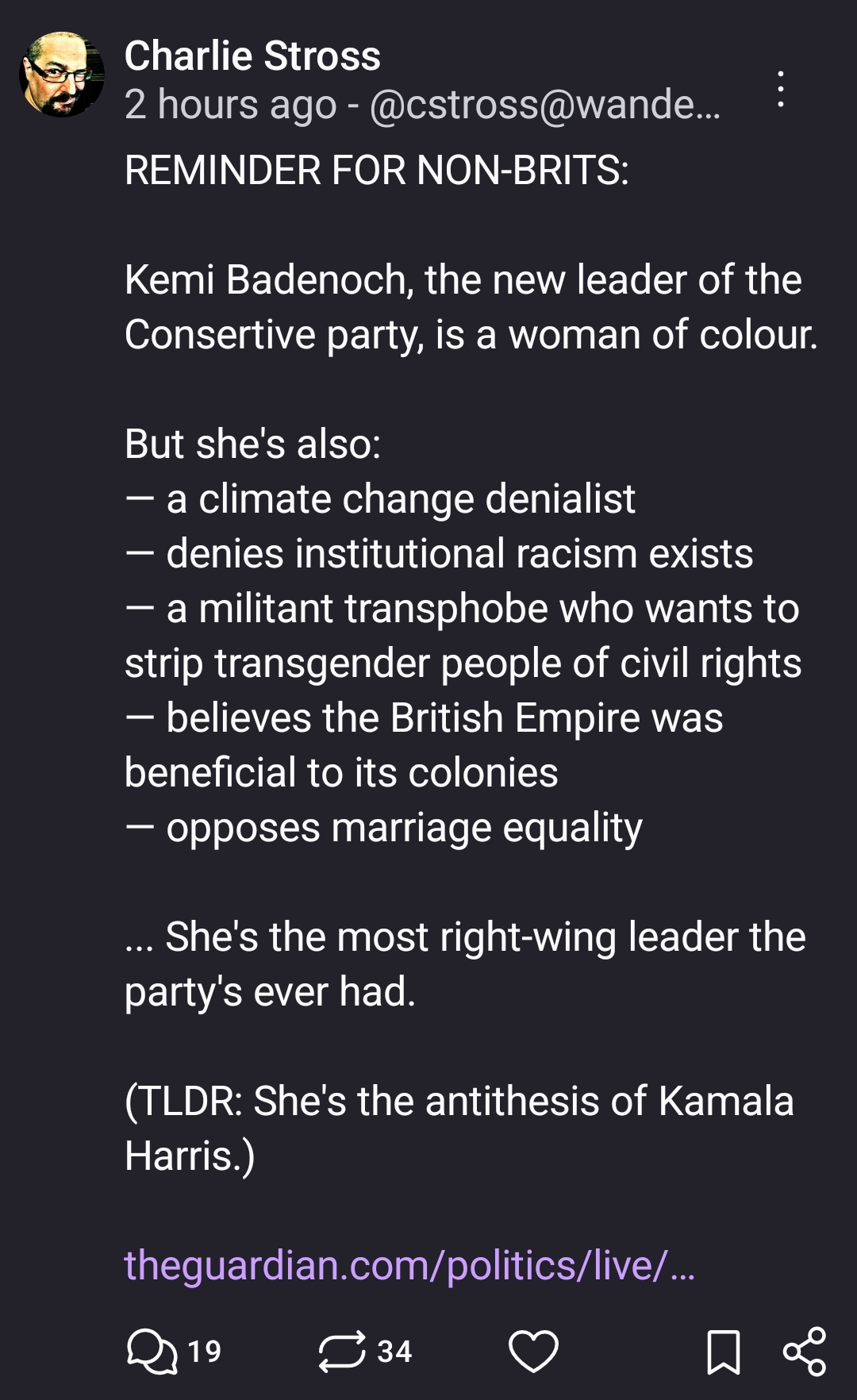 REMINDER FOR NON-BRITS:

Kemi Badenoch, the new leader of the Consertive party, is a woman of colour.

But she's also: 
— a climate change denialist
— denies institutional racism exists
— a militant transphobe who wants to strip transgender people of civil rights 
— believes the British Empire was beneficial to its colonies
— opposes marriage equality

... She's the most right-wing leader the party's ever had.

(TLDR: She's the antithesis of Kamala Harris.)

https://www.theguardian.com/politics/live/2024/nov/02/tory-leadership-election-results-live-kemi-badenoch-robert-jenrick-new-conservative-leader